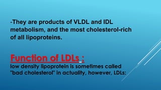 Function of LDLs :
low density lipoprotein is sometimes called
"bad cholesterol" in actuality, however, LDLs:
-They are products of VLDL and IDL
metabolism, and the most cholesterol-rich
of all lipoproteins.
 