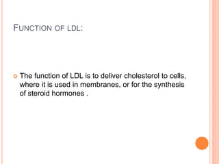 FUNCTION OF LDL:
 The function of LDL is to deliver cholesterol to cells,
where it is used in membranes, or for the synthesis
of steroid hormones .
 