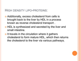 HIGH DENSITY LIPO-PROTEINS:
 Additionally, excess cholesterol from cells is
brought back to the liver by HDL in a process
known as reverse cholesterol transport .
 HDL is synthesized and secreted by the liver and
small intestine.
 It travels in the circulation where it gathers
cholesterol to form mature HDL, which then returns
the cholesterol to the liver via various pathways.
 