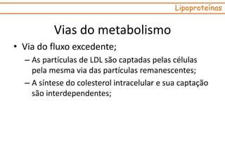 • Via do fluxo excedente;
– As partículas de LDL são captadas pelas células
pela mesma via das partículas remanescentes;
– A síntese do colesterol intracelular e sua captação
são interdependentes;
Lipoproteínas
Vias do metabolismo
 