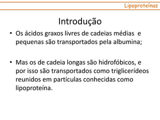 • Os ácidos graxos livres de cadeias médias e
pequenas são transportados pela albumina;
• Mas os de cadeia longas são hidrofóbicos, e
por isso são transportados como triglicerídeos
reunidos em partículas conhecidas como
lipoproteína.
Lipoproteínas
Introdução
 