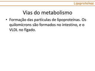 Vias do metabolismo
• Formação das partículas de lipoproteínas. Os
quilomícrons são formados no intestino, e o
VLDL no fígado.
Lipoproteínas
 