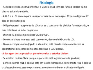Fisiologia
- As lipoproteínas se agrupam em 2: a QM e a VLDL têm por função colocar TG no
plasma evitando embolia.
- A HLD e a LDL servem para transportar colesterol do sangue: 1º para o fígado e 2º
para os outros tecidos
- O fígado possui receptores de LDL mas se o consumo de glicídios for exagerado, o
mau colesterol irá subir no plasma.
- O único TG do plasma está nas QM ou VLDL.
- O colesterol que interessa está como éster, dentro da HDL ou da LDL.
- O colesterol plasmático (ligado a albumina) está diluído e intercambia com as
lipoproteínas de acordo com a atividade que a LCAT possui.
-A dosagem destas proteínas permite avaliar o estados clínicos.
- Se existem muitas QM é porque o paciente está ingerindo muita gordura;
- Bom colesterol HDL é porque está em via de excreção.Se existe muita HDL é porque
o colesterol em excesso no plasma esta sendo muito bem canalizado no fígado.
 