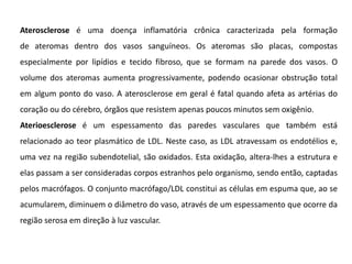 Aterosclerose é uma doença inflamatória crônica caracterizada pela formação
de ateromas dentro dos vasos sanguíneos. Os ateromas são placas, compostas
especialmente por lipídios e tecido fibroso, que se formam na parede dos vasos. O
volume dos ateromas aumenta progressivamente, podendo ocasionar obstrução total
em algum ponto do vaso. A aterosclerose em geral é fatal quando afeta as artérias do
coração ou do cérebro, órgãos que resistem apenas poucos minutos sem oxigênio.
Aterioesclerose é um espessamento das paredes vasculares que também está
relacionado ao teor plasmático de LDL. Neste caso, as LDL atravessam os endotélios e,
uma vez na região subendotelial, são oxidados. Esta oxidação, altera-lhes a estrutura e
elas passam a ser consideradas corpos estranhos pelo organismo, sendo então, captadas
pelos macrófagos. O conjunto macrófago/LDL constitui as células em espuma que, ao se
acumularem, diminuem o diâmetro do vaso, através de um espessamento que ocorre da
região serosa em direção à luz vascular.
 