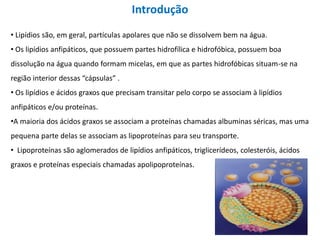 • Lipídios são, em geral, partículas apolares que não se dissolvem bem na água.
• Os lipídios anfipáticos, que possuem partes hidrofílica e hidrofóbica, possuem boa
dissolução na água quando formam micelas, em que as partes hidrofóbicas situam-se na
região interior dessas “cápsulas” .
• Os lipídios e ácidos graxos que precisam transitar pelo corpo se associam à lipídios
anfipáticos e/ou proteínas.
•A maioria dos ácidos graxos se associam a proteínas chamadas albuminas séricas, mas uma
pequena parte delas se associam as lipoproteínas para seu transporte.
• Lipoproteínas são aglomerados de lipídios anfipáticos, triglicerídeos, colesteróis, ácidos
graxos e proteínas especiais chamadas apolipoproteínas.
Introdução
 
