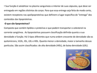 • Sua função é solubilizar no plasma sanguíneos o interior de suas cápsulas, que deve ser
entregado em regiões distintas do corpo. Para que essa entrega seja feita de modo certo,
existem receptores nas apolipoproteínas que definem o lugar específico de “entrega” dos
conteúdos das lipoproteínas.
-O que são lipoproteínas?
Composto que contém lipídios e proteínas e que podem transportar o colesterol na
corrente sangüínea. As lipoproteínas possuem classificação definida quanto a sua
densidade e função. Há 5 tipos diferentes que numa ordem crescente de densidade são os
quilomícrons, VLDL, IDL, LDL e HDL. Quanto menor a densidade, maior o tamanho dessas
partículas. São assim classificados: de alta densidade (HDL), de baixa densidade (LDL).
 