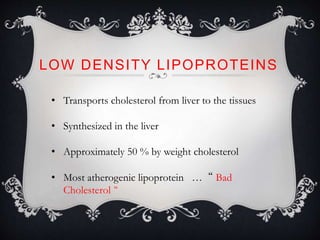 LOW DENSITY LIPOPROTEINS
• Transports cholesterol from liver to the tissues
• Synthesized in the liver
• Approximately 50 % by weight cholesterol
• Most atherogenic lipoprotein … “ Bad
Cholesterol “
 
