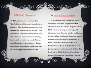 • LDL (Bad) Cholesterol  HDL (Good) Cholesterol
 LDL cholesterol is considered the
“bad” cholesterol because it contributes to
plaque, a thick, hard deposit that can clog
arteries and make them less flexible. This
condition is known as atherosclerosis. If a
clot forms and blocks a norrowed artery,
heart attack or stroke can result. Another
condition called peripheral artery disease
can develop when plaque buildup narrows
an artery supplying blood to the legs.
 HDL cholesterol is considered “good”
cholesterol because it helps remove LDL
cholesterol from the arteries. Experts believe
HDL acts as a scavenger, carrying LDL
cholesterol away from the arteries and back to
the liver, where it is broken down and passed
from the body. One-fourth to one-third of
blood cholesterol is carried by HDL. A
healthy level of HDL cholesterol may also
protect against heart attack and stroke, while
low levels of HDL cholesterol have been
shown to increase the risk of heart disease.
 