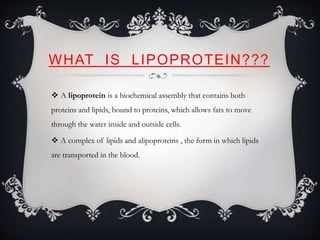 WHAT IS LIPOPROTEIN???
 A lipoprotein is a biochemical assembly that contains both
proteins and lipids, bound to proteins, which allows fats to move
through the water inside and outside cells.
 A complex of lipids and alipoproteins , the form in which lipids
are transported in the blood.
 