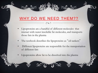 WHY DO WE NEED THEM??
• Lipoproteins are a handful of different molecules that
interact with water insoluble fat molecules, and transports
those fats in the plasma
• The textbook describes the lipoproteins as “oil tankers”
• Different lipoproteins are responsible for the transportation
of different fats
• Lipoproteins allow fat to be dissolved into the plasma
 