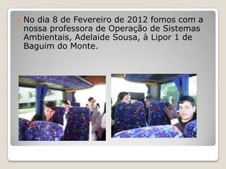    No dia 8 de Fevereiro de 2012 fomos com a
    nossa professora de Operação de Sistemas
    Ambientais, Adelaide Sousa, à Lipor 1 de
    Baguim do Monte.
 