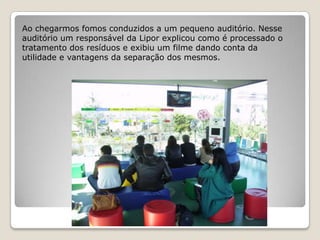 Ao chegarmos fomos conduzidos a um pequeno auditório. Nesse
auditório um responsável da Lipor explicou como é processado o
tratamento dos resíduos e exibiu um filme dando conta da
utilidade e vantagens da separação dos mesmos.
 