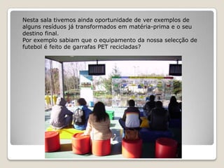 Nesta sala tivemos ainda oportunidade de ver exemplos de
alguns resíduos já transformados em matéria-prima e o seu
destino final.
Por exemplo sabiam que o equipamento da nossa selecção de
futebol é feito de garrafas PET recicladas?
 