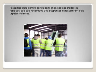 Passámos pelo centro de triagem onde são separados os
resíduos que são recolhidos dos Ecopontos e passam em dois
tapetes rolantes.
 