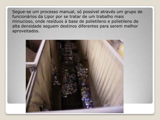 Segue-se um processo manual, só possível através um grupo de
funcionários da Lipor por se tratar de um trabalho mais
minucioso, onde resíduos à base de polietileno e polietileno de
alta densidade seguem destinos diferentes para serem melhor
aproveitados.
 