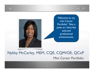 Welcome to my mini
                          Career Portfolio!
                          Take a peek as I
                          describe selected
                            professional
                           achievements.




Nykky McCarley, MEM, CQE, CQM/OE, QCxP
                            Mini Career Portfolio

                     1
 