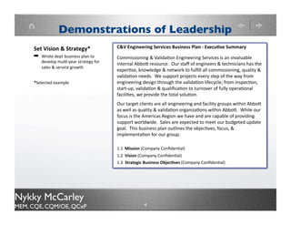 Demonstrations of Leadership
                                      C&V Engineering Services Business Plan - Executive
                                      Summary

                                      Commissioning & Validation Engineering Services is an
                                      invaluable internal Abbott resource. Our staff of engineers &
                                      technicians has the expertise, knowledge & network to fulfill all
                                      commissioning, quality & validation needs. We support projects
    Set Vision &Strategy              every step of the way from engineering design through the
    Wrote dept business plan to       validation lifecycle; from inspection, start-up, validation &
    develop multi-year strategy for   qualification to turnover of fully operational facilities, we provide
    sales & service growth            the total solution.
                                      Our target clients are all engineering and facility groups within
                                      Abbott as well as quality & validation organizations within
                                      Abbott. While our focus is the Americas Region we have and
                                      are capable of providing support worldwide. Sales are expected
                                      to meet our budgeted update goal. This business plan outlines
                                      the objectives, focus, & implementation for our group.

                                      1.1 Mission (Company Confidential)
                                      1.2 Vision (Company Confidential)
                                      1.3 Strategic Business Objectives (Company Confidential)




Nykky McCarley
MEM, CQE, CQM/OE, QCxP                            4
 