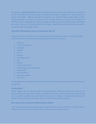 The benefits of Liposomal cbd oil have been documented in times prior to the Christian era, particularly
in India. The historical documents reveal vast benefits of this plant, translated from Sanskrit literature,
dating around 1400 – 2000 BC, although its therapeutic use was described in greater depth in Indian
medicine Ayurveda. Currently, the plasticity of the cannabis genome, as well as the low efficacy of
synthetic drugs to adequately treat diseases of higher morbidity, have led the CBD to take considerable
care again. However, it is vitally important that therapies using CBD be justified and based on empirical,
measurable, and reproducible evidence.
Potential therapeutic value of Liposomal cbd oil
Among the numerous literatures on the properties of medicinal marijuana, both in cell lines, laboratory
studies and clinical trials with human patients, different benefits are reported:
 Anticancer
 Tumor cell Apoptosis
 Antiseptic
 Asthma
 Burns
 Diabetes
 Anti-inflammatory
 Pain
 Epilepsy
 Anti Convulsion ante
 Neuroprotective and antioxidant
 Antipsychotic
 Muscle relaxant
 Stimulates appetite
 Anti-Tumor
The following lines will mention some of the benefits most studied today, both in laboratory research and
clinical trials.
Antiepileptic
Studies suggest that the Liposomal cbd oil has properties to reduce the severity and frequency of
epileptic seizures in drug-resistant children created for this purpose. The number of clinical trials carried
out to elucidate the effectiveness of the CBD is increasing, as it requires more robust methodology and
greater number of patients to be able to know the actual potential of this compound.
Neuroprotective and anti-inflammatory effects
These cbd properties have been studied within models of diseases such as Alzheimer's, multiple sclerosis,
Parkinson's disease, glutamate toxicity and neuro degeneration caused by alcohol.
 
