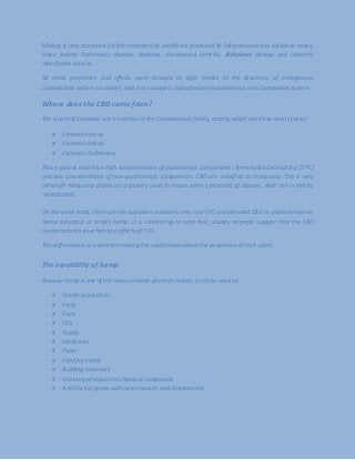 Making it very attractive for the treatment of conditions produced by inflammation and oxidative stress,
these include Parkinson's disease, diabetes, rheumatoid arthritis, Alzheimer disease and ischemic
reperfusion injuries.
All these properties and effects were brought to light thanks to the discovery of endogenous
Cannabidiols within our bodies, which are coupled, activated and regulated our end Cannabidiol system.
Where does the CBD come from?
The plants of Cannabis are a member of the Cannabaceae family, among which are three main species:
 Cannabis sativa
 Cannabis indicia
 Cannabis Rudderless
Those species that have high concentrations of psychotropic components: Tetra hydro Cannabidiol (THC)
and low concentrations of non-psychotropic components: CBD are classified as marijuana. This is why
although marijuana plants are currently used to lessen some symptoms of disease, their use is mainly
recreational.
On the other hand, there are the opposite conditions: very low THC and elevated CBD, in plants known as
Hemp Industrial or simply hemp. It is interesting to note that, studies strongly suggest that the CBD
counteracts the psychotropic effects of THC.
This difference is crucial when making the conferences about the properties of each plant.
The versatility of hemp
Because hemp is one of the most versatile plants in nature, it can be used to:
 Textile production
 Food
 Fuels
 Oils
 Plastic
 Medicines
 Paper
 Food for cattle
 Building materials
 Cleaning of industrial chemical compounds
 And the list grows with new research and development.
 