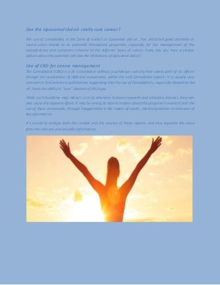 Can the Liposomal cbd oil really cure cancer?
The use of cannabidiol, in the form of extract or Liposomal cbd oil , has attracted great attention in
recent years thanks to its potential therapeutic properties, especially for the management of the
complications and symptoms inherent to the different types of cancer. Every day you have a clearer
picture about the potential and also the limitations of Liposomal cbd oil .
Use of CBD for cancer management
The Cannabidiol (CBD) is a fit Cannabidiol without psychotropic activity that exerts part of its effects
through the modulation of different components within the end Cannabidiol system. It is usually very
common to find articles or publications suggesting that the use of Cannabidiol s, especially liposomal cbd
oil , have the ability to "cure" diseases of this type.
While such headlines may attract a lot of attention to boost research and collective interest, they can
also cause the opposite effect: it may be wrong to inform readers about the progress in research and the
use of these compounds, through Exaggeration in the report of results, misinterpretation or omission of
key information.
It`s crucial to analyze both the content and the sources of these reports, and thus separate the noise
from the relevant and valuable information.
 