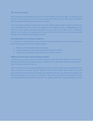 The onset of cancer
Every life begins with a fertilized egg, whose cells are divided over and over again. This process of cell
growth is an intrinsic part of the life of every human being, which must be meticulously regulated to
ensure an appropriate development of tissues and organs.
Once the adult age has been reached, much of our cells stop this division process, however, another type
of cell must follow this path to ensure the replacement of low-efficiency cells (e.g. blood cells, skin and
intestines). Unfortunately, spontaneous mutations in one or more of our genes result in inadequate
function in the machinery of regulating the cell cycle, in other words, there is an excessive growth and
without control of cells, forming Malignant tumors.
This phenomenon is known as cancer.
It is important to mention that the vast majority of mutations that cause cancer are due to external
factors acting on genes and tumor suppressor genes.
 Physical or chemical agents called carcinogens.
 Ultraviolet, gamma, nuclear and possibly electromagnetic radiation.
 Various viruses, including human papilloma virus (HPV) or herpes.
What we know about experimental models
In the first place, in order to know the context in which the results have been obtained, it is necessary to
recognize the model of study implemented; it is necessary to look under what conditions the Liposomal
cbd oil has been used for its research.
There are many reports using animal models, among mice, rats and in more complex mammals such as
pigs, as well as in vitro tumor cell lines. After the results obtained within these models are reported
Liposomal cbd oil properties such as slowing the proliferation of tumor cells, induction of apoptosis (cell
death) and interference in the process of metastases. These results show quite encouraging, but it should
be remembered that human subjects tend to be more complex, both at the molecular and genetic levels.
 