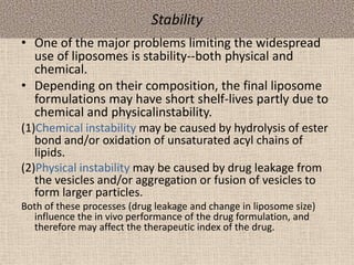 Stability
• One of the major problems limiting the widespread
use of liposomes is stability--both physical and
chemical.
• Depending on their composition, the final liposome
formulations may have short shelf-lives partly due to
chemical and physicalinstability.
(1)Chemical instability may be caused by hydrolysis of ester
bond and/or oxidation of unsaturated acyl chains of
lipids.
(2)Physical instability may be caused by drug leakage from
the vesicles and/or aggregation or fusion of vesicles to
form larger particles.
Both of these processes (drug leakage and change in liposome size)
influence the in vivo performance of the drug formulation, and
therefore may affect the therapeutic index of the drug.
 
