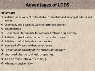 Advantages of LDDS
Advantage
 Suitable for delivery of hydrophobic, hydrophilic and amphipatic drugs and
agents
 Chemically and physically well characterized entities
 Biocompatible
 Use as carrier for suitable for controlled release drug delivery.
 Suitable to give localized action in particular tissues.
 Suitable to administer via various routes
 Increased efficacy and therapeutic index.
 Reduction on toxicity of the encapsulation agent.
 Improved pharmacokinetic properties.
 Can be made into Varity of drug.
 Minimum antigenicity.
 