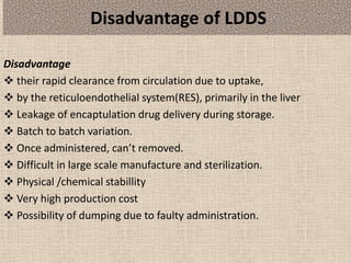 Disadvantage of LDDS
Disadvantage
 their rapid clearance from circulation due to uptake,
 by the reticuloendothelial system(RES), primarily in the liver
 Leakage of encaptulation drug delivery during storage.
 Batch to batch variation.
 Once administered, can’t removed.
 Difficult in large scale manufacture and sterilization.
 Physical /chemical stabillity
 Very high production cost
 Possibility of dumping due to faulty administration.
 