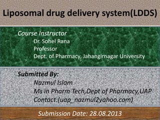 Liposomal drug delivery system(LDDS)
Course Instructor
Dr. Sohel Rana
Professor
Dept. of Pharmacy, Jahangirnagar University
Submission Date: 28.08.2013
Submitted By:
Nazmul Islam
Ms in Pharm Tech,Dept of Pharmacy,UAP
Contact:(uap_nazmul2yahoo.com)
 