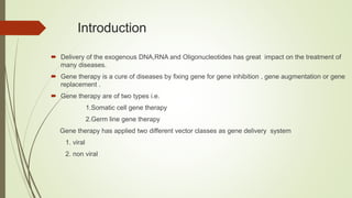 Introduction
 Delivery of the exogenous DNA,RNA and Oligonucleotides has great impact on the treatment of
many diseases.
 Gene therapy is a cure of diseases by fixing gene for gene inhibition , gene augmentation or gene
replacement .
 Gene therapy are of two types i.e.
1.Somatic cell gene therapy
2.Germ line gene therapy
Gene therapy has applied two different vector classes as gene delivery system
1. viral
2. non viral
 