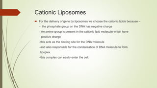Cationic Liposomes
 For the delivery of gene by liposomes we choose the cationic lipids because –
- the phosphate group on the DNA has negative charge
- An amine group is present in the cationic lipid molecule which have
positive charge
-this acts as the binding site for the DNA molecule
-and also responsible for the condensation of DNA molecule to form
lipoplex.
-this complex can easily enter the cell.
 