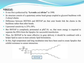 ii)DOTAP:
 It was first synthesized by “Leventis and silvius” in 1990.
 Its structure consist of a quaternary amine head group coupled to glycerol backbone with
2-oleoyl chains.
 Difference between DOTMA and DOTAP are that ester bonds link the chains to the
backbone rather than ether bonds.
 Liposomal sensitivity is 25%-30%.
 But DOTAP is completely protonated at pH(7.4). so, that more energy is required to
separate the DNA from the lipoplex for successful transfection.
 Thus, for DOTAP to be more effective in gene delivery it should be combined with a
helper lipid as seen in most cationic lipid formulation.
 In this, high temperature and long incubation time have been used to create lipoplex that
exhibit resistance to serum interaction.
DOTAP
 