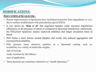 MODIFICATIONS:
POLY ETHYLENE GLYCOL:
 Recent improvements in lipofection have facilitated protection from degradation in vivo,
due to surface modifications with polyethylene glycol (PEG).
 It was shown by “Kim et al” that pegylated lipoplex yield, increases transfection
efficiencies in the presence of serum as compared to liposomal transfection. additionally,
the PEGylated lipoplexes display improved stabilities and longer circulation times in
blood
 PEG forms a steric barrier around lipoplex and results into reduced aggregation and
increased bioavailability.
 PEG presents many attractive qualities as a liposomal coating, such as:
availability in a variety of molecular weights.
lack of toxicity.
ready excretion by the kidneys.
ease of application.
 These particles are sometimes referred to as “stealth liposomes.”
 
