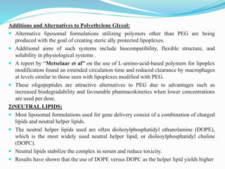 Additions and Alternatives to Polyethylene Glycol:
 Alternative liposomal formulations utilizing polymers other than PEG are being
produced with the goal of creating steric ally protected lipoplexes.
 Additional aims of such systems include biocompatibility, flexible structure, and
solubility in physiological systems .
 A report by “Metselaar et al” on the use of L-amino-acid-based polymers for lipoplex
modification found an extended circulation time and reduced clearance by macrophages
at levels similar to those seen with lipoplexes modified with PEG.
 These oligopeptides are attractive alternatives to PEG due to advantages such as
increased biodegradability and favourable pharmacokinetics when lower concentrations
are used per dose.
2)NEUTRAL LIPIDS:
 Most liposomal formulations used for gene delivery consist of a combination of charged
lipids and neutral helper lipids.
 The neutral helper lipids used are often dioleoylphosphatidyl ethanolamine (DOPE),
which is the most widely used neutral helper lipid, or dioleoylphosphatidyl choline
(DOPC).
 Neutral lipids stabilize the complex in serum and reduce toxicity.
 Results have shown that the use of DOPE versus DOPC as the helper lipid yields higher
 