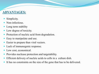 ADVANTAGES:
 Simplicity.
 Non-infectious.
 Long term stability
 Low degree of toxicity.
 Protection of nucleic acid from degradation.
 Easy to manipulate and use.
 Easier to prepare than viral vectors.
 Lack of immunogenic response.
 Low cost, economical.
 Provides nuclease protection and targetability.
 Efficient delivery of nucleic acids to cells in a culture dish.
 It has no constraints on the size of the gene that has to be delivered.
 