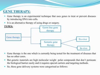 GENE THERAPY:
 Gene therapy is an experimental technique that uses genes to treat or prevent diseases
by introducing DNA into cells.
 It is an alternative therapy of using drugs or surgery.
TYPES:
 Gene therapy is the one which is currently being tested for the treatment of diseases that
has no other cures.
 But genetic materials are high molecular weight polar compounds that don’t permeate
the biological barrier easily and it requires special carriers and targeting methods.
 So, these gene delivery systems were categorised as follows:
Gene therapy
Germ line gene
therapy
Somatic gene
therapy
Ex-vivo
In-vivo
 