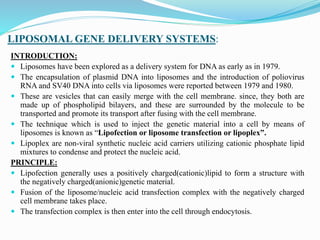LIPOSOMAL GENE DELIVERY SYSTEMS:
INTRODUCTION:
 Liposomes have been explored as a delivery system for DNA as early as in 1979.
 The encapsulation of plasmid DNA into liposomes and the introduction of poliovirus
RNA and SV40 DNA into cells via liposomes were reported between 1979 and 1980.
 These are vesicles that can easily merge with the cell membrane. since, they both are
made up of phospholipid bilayers, and these are surrounded by the molecule to be
transported and promote its transport after fusing with the cell membrane.
 The technique which is used to inject the genetic material into a cell by means of
liposomes is known as “Lipofection or liposome transfection or lipoplex”.
 Lipoplex are non-viral synthetic nucleic acid carriers utilizing cationic phosphate lipid
mixtures to condense and protect the nucleic acid.
PRINCIPLE:
 Lipofection generally uses a positively charged(cationic)lipid to form a structure with
the negatively charged(anionic)genetic material.
 Fusion of the liposome/nucleic acid transfection complex with the negatively charged
cell membrane takes place.
 The transfection complex is then enter into the cell through endocytosis.
 