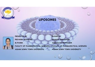 LIPOSOMES
PRESENTED BY GUIDED BY
PRIYANKA GOSWAMI ANANTA CHOUDHURY
M.PHARM ASSOCIATE PROFESSOR
FACULTY OF PHARMACEUTICAL SCIENCES FACULTY OF PHARMACEUTICAL SCIENCES
ASSAM DOWN TOWN UNIVERSITY ASSAM DOWN TOWN UNIVERSITY
 