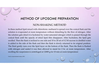 METHOD OF LIPOSOME PREPARATION
NON-SHAKING METHOD
In these method lipid mixed with chloroform: methanol is spread over the conical flask and the
solution is evaporated at room temperature without disturbing by the flow of nitrogen. After
the solution gets dried it is hydrated by water-saturated nitrogen which is passed through the
conical flask until the opacity of dried lipid film disappears. After hydration, the lipid gets
swelled. Then the flask is inclined to one side and 10 to 20 ml of 0.2 M sucrose in distilled water
is added to the side of the flask and then the flask is slowly returned to its original position.
The fluid gently runs over the lipid layer on the bottom of the flask. Then the flask is flushed
with nitrogen and sealed it was then allowed to stand for 2 hr. at room temperature. After
swelling the suspension is centrifuged at 12000 g for 10 min at room temperature
Faculty of pharmaceutical science, ADTU 13
 