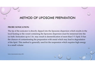METHOD OF LIPOSOME PREPARATION
PROBE SONICATION:
The tip of the sonicator is directly dipped into the liposome dispersion which results in the
local heating so the vessel containing the liposome dispersion must be immersed into the
ice bath. Sonication up to 1 hr. may result in deesterification of more than 5 % lipid. It has
the chances of contaminating the preparation with metal which may lead to degradation
of the lipid. This method is generally used for the suspension which requires high energy
in a small volume
Faculty of pharmaceutical science, ADTU 17
 