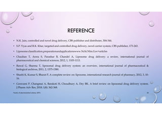 REFERENCE
• N.K. Jain, controlled and novel drug delivery, CBS publisher and distributer, 304-344.
• S.P. Vyas and R.K. Khar, targeted and controlled drug delivery, novel carrier system, CBS publisher, 173-243.
• Liposome:classification,preparationandapplicationswww.Ncbi.Nlm.Gov>articles
• Chauhan T, Arora S, Parashar B, Chandel A, Liposome drug delivery: a review, international journal of
pharmaceutical and chemical sciences, 2012, 1, 1103-1113.
• Rawal G, Sharma T, liposomal drug delivery system: an overview, international journal of pharmaceutical &
biological archives, 2011, 2, 1575-1580.
• Shashi K, Kumar S, Bharat P, A complete review on: liposome, international research journal of pharmacy, 2012, 3, 10-
16.
• Goswami P, Changmai A, Barakoti H, Choudhury A, Dey BK. A brief review on liposomal drug delivery system.
J.Pharm Adv Res, 2018; 1(8): 362-368.
Faculty of pharmaceutical science, ADTU 26
 