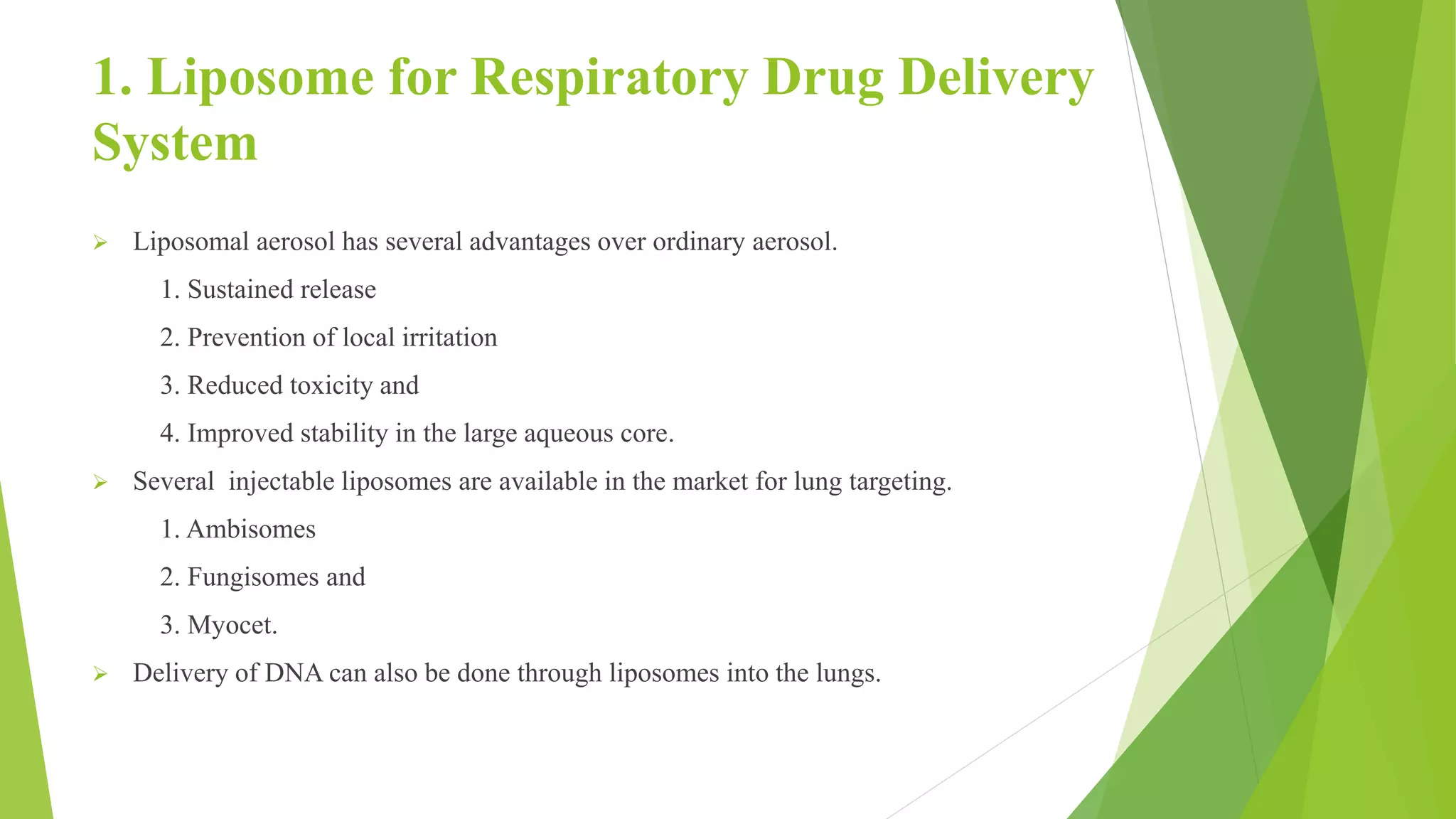 1. Liposome for Respiratory Drug Delivery
System
 Liposomal aerosol has several advantages over ordinary aerosol.
1. Sustained release
2. Prevention of local irritation
3. Reduced toxicity and
4. Improved stability in the large aqueous core.
 Several injectable liposomes are available in the market for lung targeting.
1. Ambisomes
2. Fungisomes and
3. Myocet.
 Delivery of DNA can also be done through liposomes into the lungs.
 