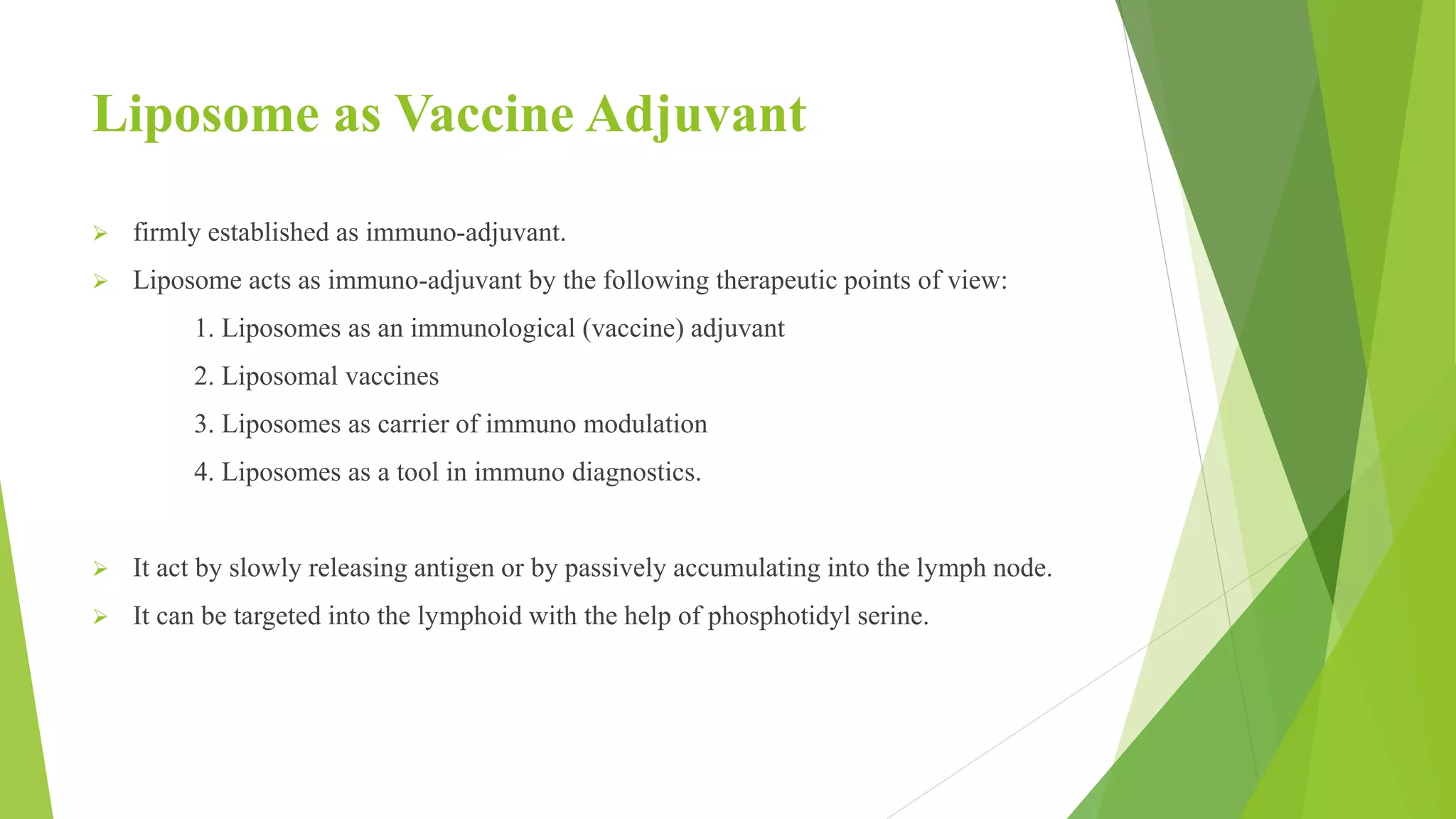 Liposome as Vaccine Adjuvant
 firmly established as immuno-adjuvant.
 Liposome acts as immuno-adjuvant by the following therapeutic points of view:
1. Liposomes as an immunological (vaccine) adjuvant
2. Liposomal vaccines
3. Liposomes as carrier of immuno modulation
4. Liposomes as a tool in immuno diagnostics.
 It act by slowly releasing antigen or by passively accumulating into the lymph node.
 It can be targeted into the lymphoid with the help of phosphotidyl serine.
 