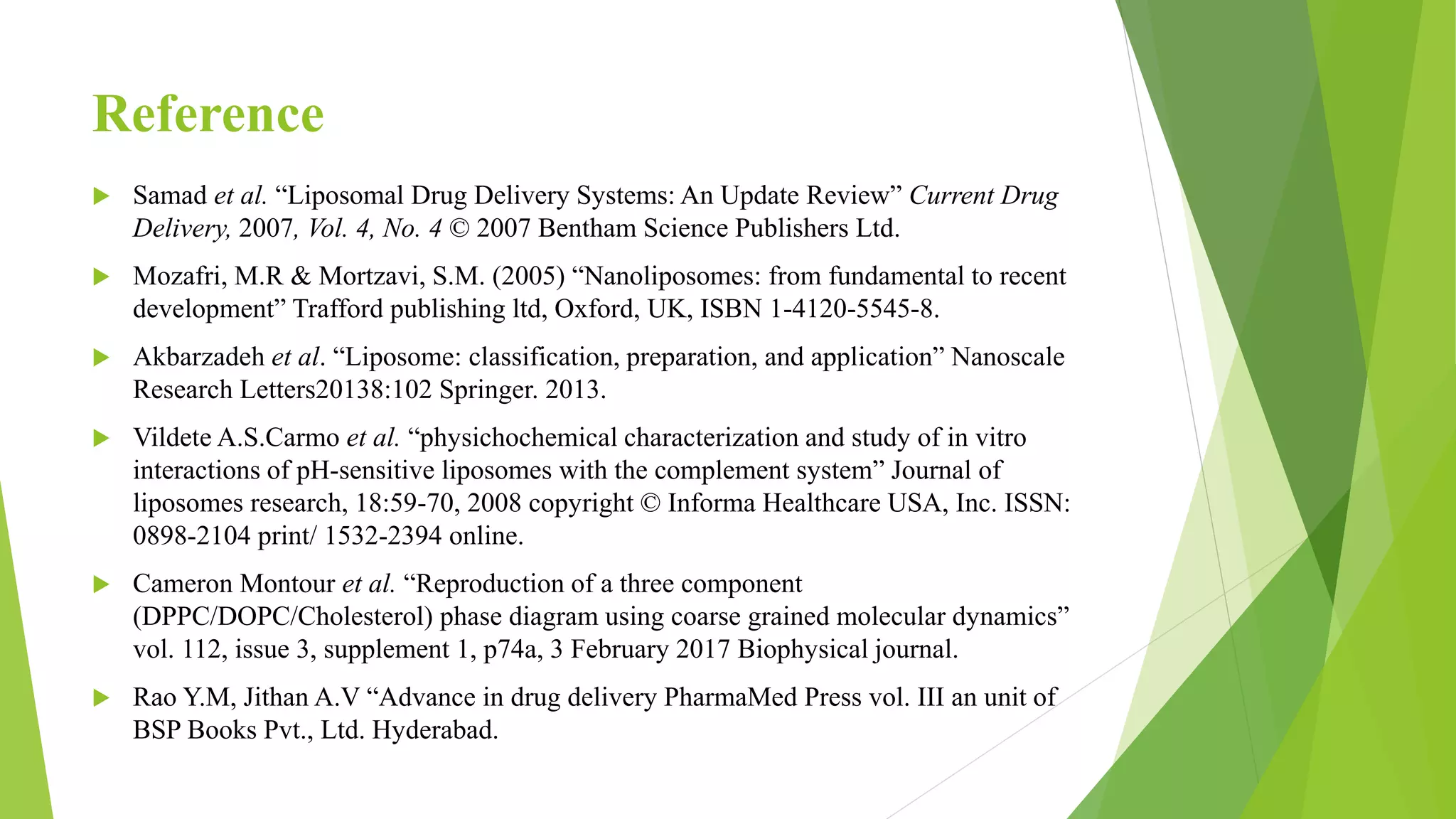 Reference
 Samad et al. “Liposomal Drug Delivery Systems: An Update Review” Current Drug
Delivery, 2007, Vol. 4, No. 4 © 2007 Bentham Science Publishers Ltd.
 Mozafri, M.R & Mortzavi, S.M. (2005) “Nanoliposomes: from fundamental to recent
development” Trafford publishing ltd, Oxford, UK, ISBN 1-4120-5545-8.
 Akbarzadeh et al. “Liposome: classification, preparation, and application” Nanoscale
Research Letters20138:102 Springer. 2013.
 Vildete A.S.Carmo et al. “physichochemical characterization and study of in vitro
interactions of pH-sensitive liposomes with the complement system” Journal of
liposomes research, 18:59-70, 2008 copyright © Informa Healthcare USA, Inc. ISSN:
0898-2104 print/ 1532-2394 online.
 Cameron Montour et al. “Reproduction of a three component
(DPPC/DOPC/Cholesterol) phase diagram using coarse grained molecular dynamics”
vol. 112, issue 3, supplement 1, p74a, 3 February 2017 Biophysical journal.
 Rao Y.M, Jithan A.V “Advance in drug delivery PharmaMed Press vol. III an unit of
BSP Books Pvt., Ltd. Hyderabad.
 