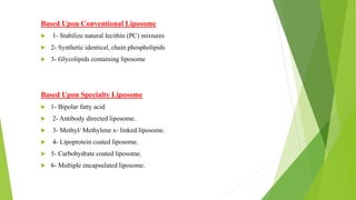 Based Upon Conventional Liposome
 1- Stabilize natural lecithin (PC) mixtures
 2- Synthetic identical, chain phospholipids
 3- Glycolipids containing liposome
Based Upon Specialty Liposome
 1- Bipolar fatty acid
 2- Antibody directed liposome.
 3- Methyl/ Methylene x- linked liposome.
 4- Lipoprotein coated liposome.
 5- Carbohydrate coated liposome.
 6- Multiple encapsulated liposome.
 