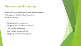 Preparation of liposome
Rigidity of bi-layers is important parameter during preparation.
Various group of phospholipid use in preparation
Which are as follows-
1. Phospholipids from natural source
2. Phospholipids modified from natural source
3. Semi synthetic phospholipids
4. Fully synthetic phospholipids and
5. Phospholipids with natural head groups
 