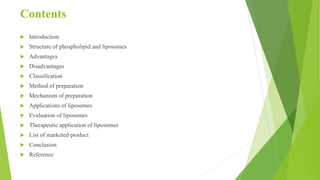 Contents
 Introduction
 Structure of phospholipid and liposomes
 Advantages
 Disadvantages
 Classification
 Method of preparation
 Mechanism of preparation
 Applications of liposomes
 Evaluation of liposomes
 Therapeutic application of liposomes
 List of marketed product
 Conclusion
 Reference
 
