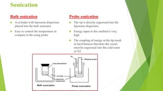 Sonication
Bath sonication
 A cylinder with liposome dispersion
placed into the bath sonicator.
 Easy to control the temperature as
compare to the using probe
Probe sonication
 The tip is directly engrossed into the
liposome dispersion.
 Energy input in this method is very
high.
 The coupling of energy at the tip result
in local hotness therefore the vessel
must be engrossed into the cold water
or N2.
 