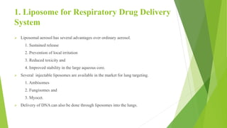 1. Liposome for Respiratory Drug Delivery
System
 Liposomal aerosol has several advantages over ordinary aerosol.
1. Sustained release
2. Prevention of local irritation
3. Reduced toxicity and
4. Improved stability in the large aqueous core.
 Several injectable liposomes are available in the market for lung targeting.
1. Ambisomes
2. Fungisomes and
3. Myocet.
 Delivery of DNA can also be done through liposomes into the lungs.
 