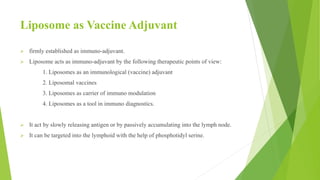 Liposome as Vaccine Adjuvant
 firmly established as immuno-adjuvant.
 Liposome acts as immuno-adjuvant by the following therapeutic points of view:
1. Liposomes as an immunological (vaccine) adjuvant
2. Liposomal vaccines
3. Liposomes as carrier of immuno modulation
4. Liposomes as a tool in immuno diagnostics.
 It act by slowly releasing antigen or by passively accumulating into the lymph node.
 It can be targeted into the lymphoid with the help of phosphotidyl serine.
 